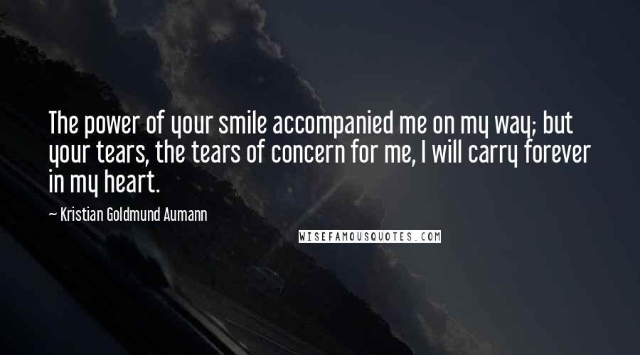 Kristian Goldmund Aumann Quotes: The power of your smile accompanied me on my way; but your tears, the tears of concern for me, I will carry forever in my heart.