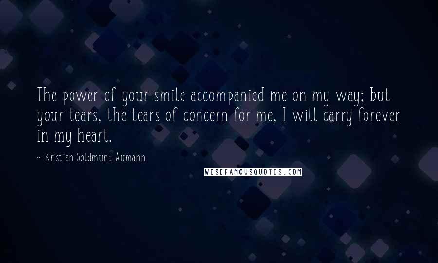 Kristian Goldmund Aumann Quotes: The power of your smile accompanied me on my way; but your tears, the tears of concern for me, I will carry forever in my heart.