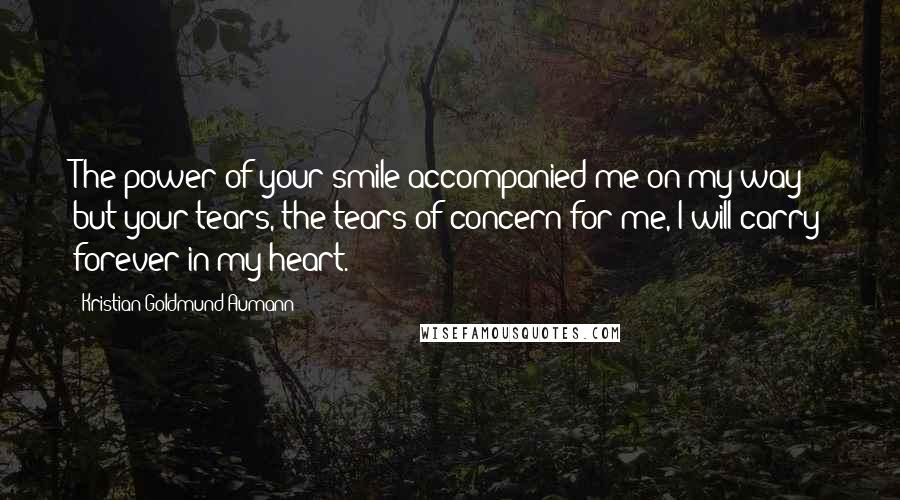 Kristian Goldmund Aumann Quotes: The power of your smile accompanied me on my way; but your tears, the tears of concern for me, I will carry forever in my heart.