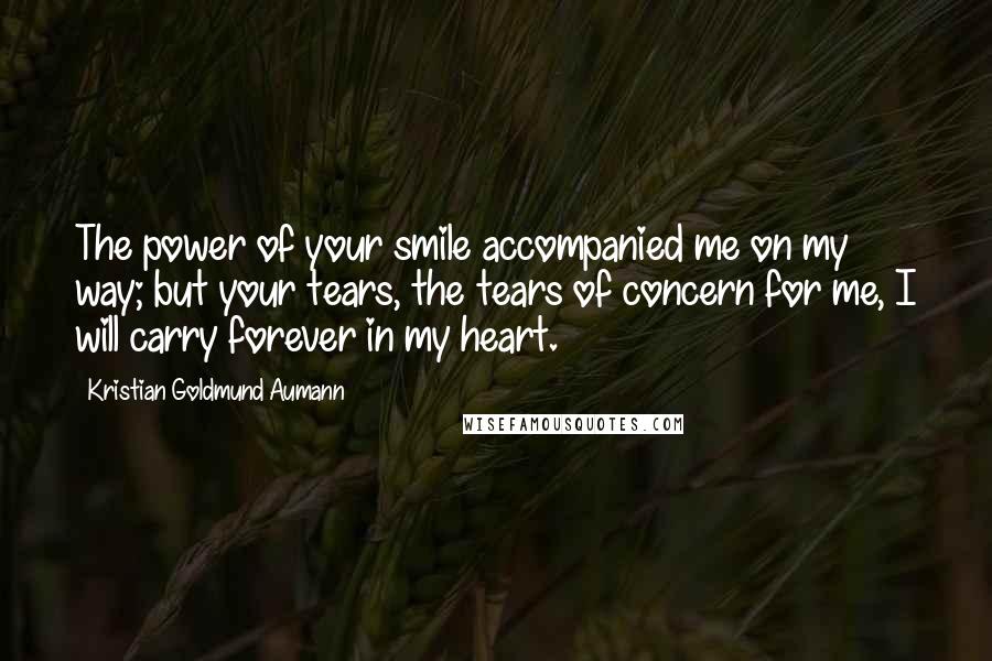 Kristian Goldmund Aumann Quotes: The power of your smile accompanied me on my way; but your tears, the tears of concern for me, I will carry forever in my heart.