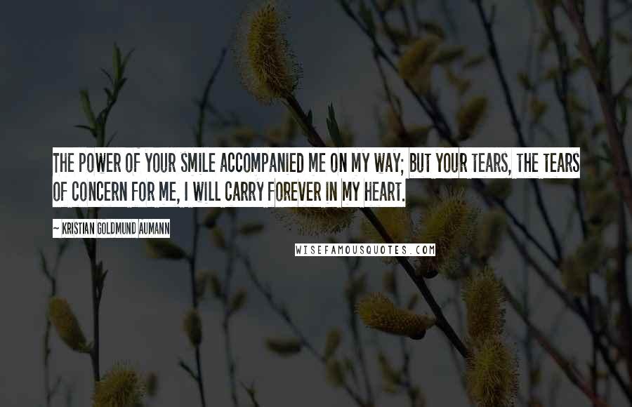 Kristian Goldmund Aumann Quotes: The power of your smile accompanied me on my way; but your tears, the tears of concern for me, I will carry forever in my heart.