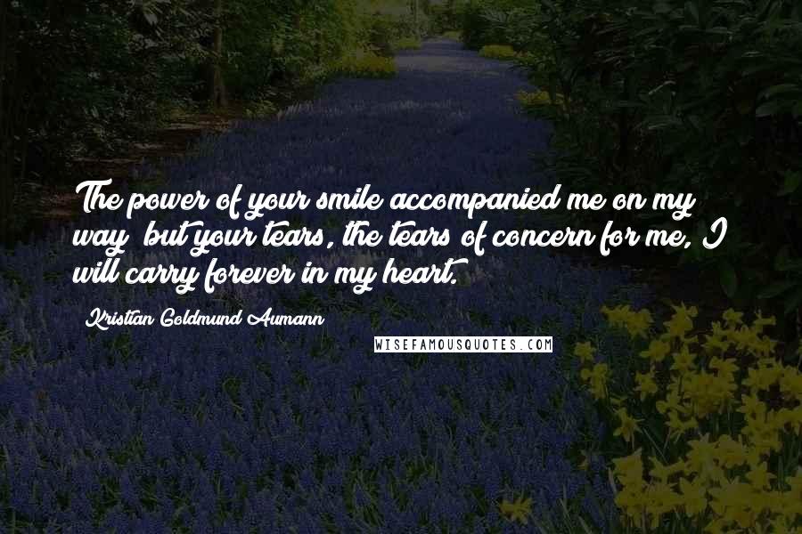 Kristian Goldmund Aumann Quotes: The power of your smile accompanied me on my way; but your tears, the tears of concern for me, I will carry forever in my heart.