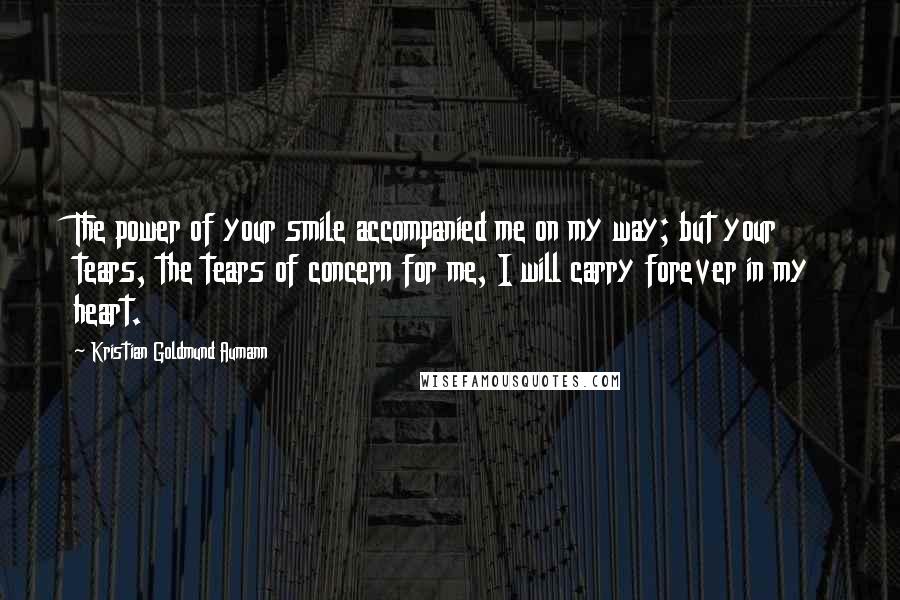 Kristian Goldmund Aumann Quotes: The power of your smile accompanied me on my way; but your tears, the tears of concern for me, I will carry forever in my heart.