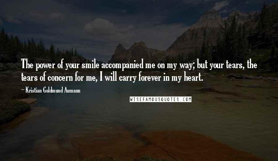 Kristian Goldmund Aumann Quotes: The power of your smile accompanied me on my way; but your tears, the tears of concern for me, I will carry forever in my heart.