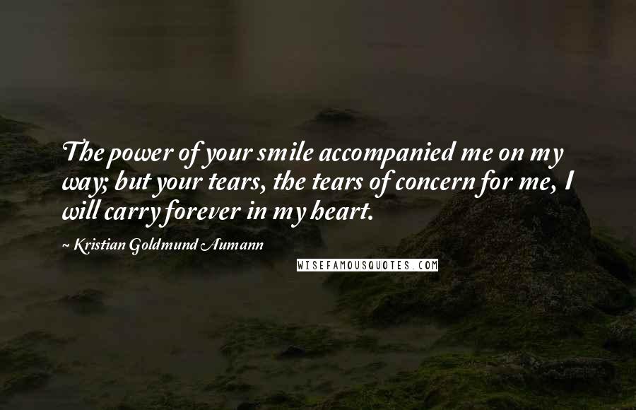 Kristian Goldmund Aumann Quotes: The power of your smile accompanied me on my way; but your tears, the tears of concern for me, I will carry forever in my heart.