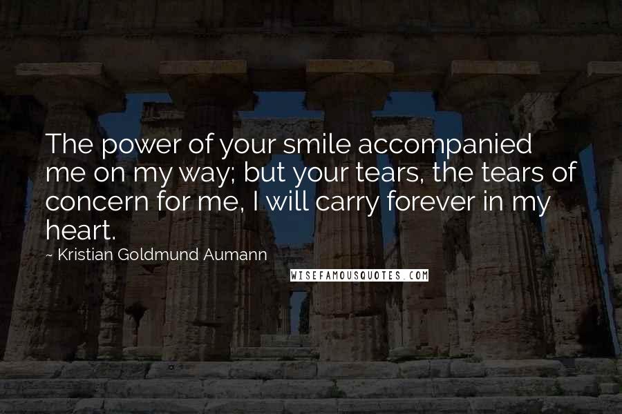 Kristian Goldmund Aumann Quotes: The power of your smile accompanied me on my way; but your tears, the tears of concern for me, I will carry forever in my heart.