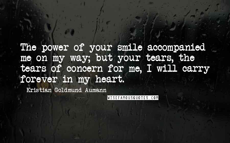 Kristian Goldmund Aumann Quotes: The power of your smile accompanied me on my way; but your tears, the tears of concern for me, I will carry forever in my heart.