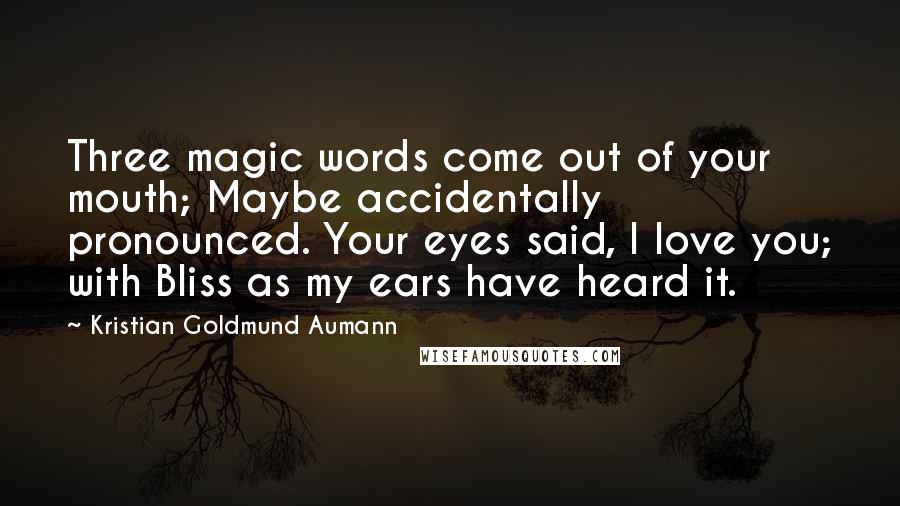 Kristian Goldmund Aumann Quotes: Three magic words come out of your mouth; Maybe accidentally pronounced. Your eyes said, I love you; with Bliss as my ears have heard it.