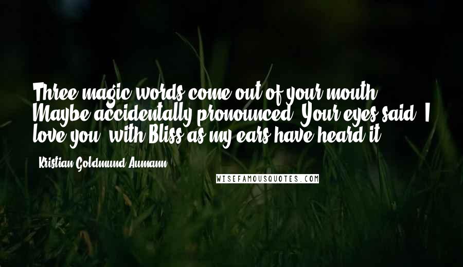 Kristian Goldmund Aumann Quotes: Three magic words come out of your mouth; Maybe accidentally pronounced. Your eyes said, I love you; with Bliss as my ears have heard it.