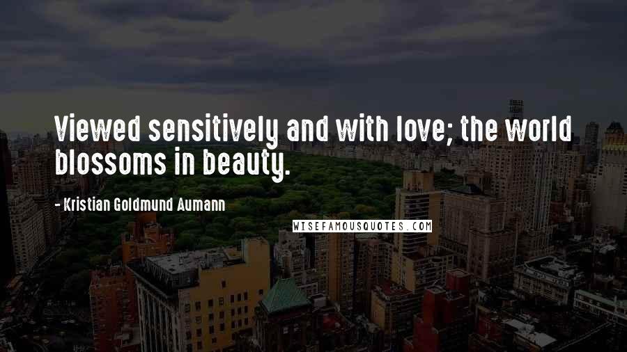 Kristian Goldmund Aumann Quotes: Viewed sensitively and with love; the world blossoms in beauty.