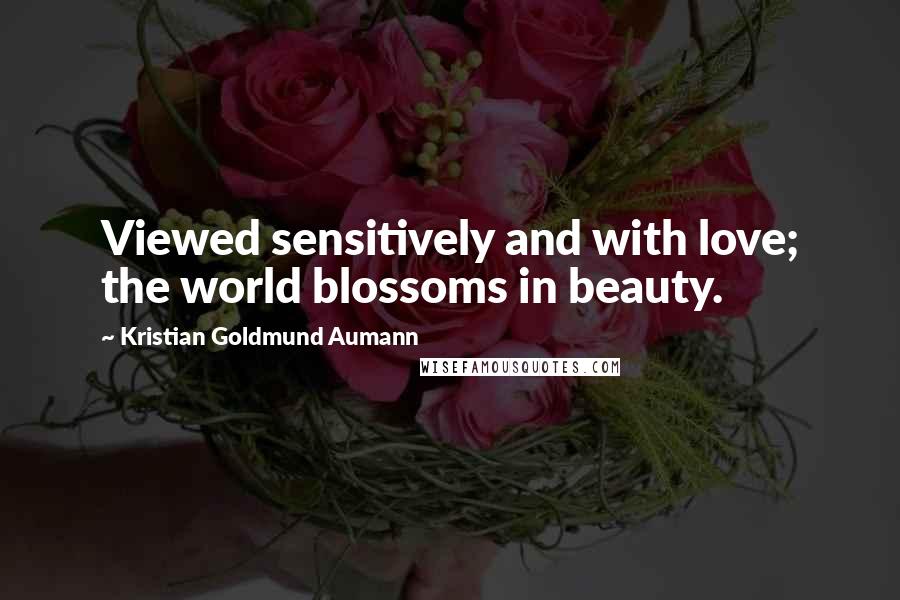 Kristian Goldmund Aumann Quotes: Viewed sensitively and with love; the world blossoms in beauty.