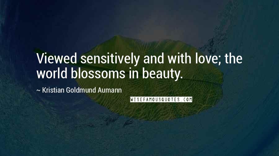 Kristian Goldmund Aumann Quotes: Viewed sensitively and with love; the world blossoms in beauty.