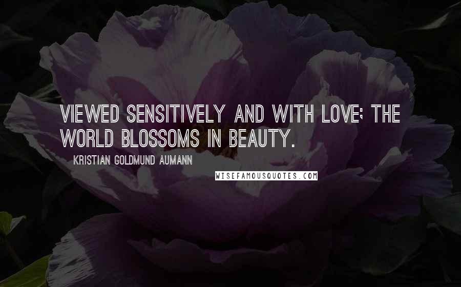 Kristian Goldmund Aumann Quotes: Viewed sensitively and with love; the world blossoms in beauty.