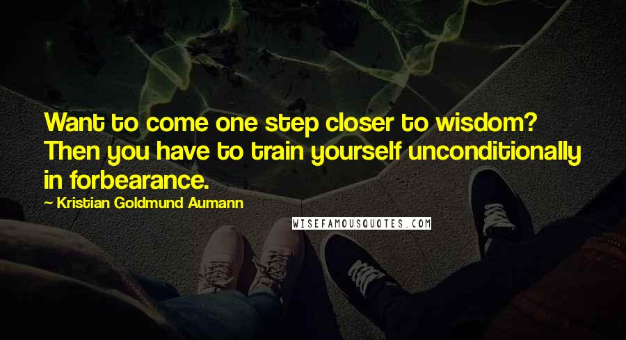 Kristian Goldmund Aumann Quotes: Want to come one step closer to wisdom? Then you have to train yourself unconditionally in forbearance.