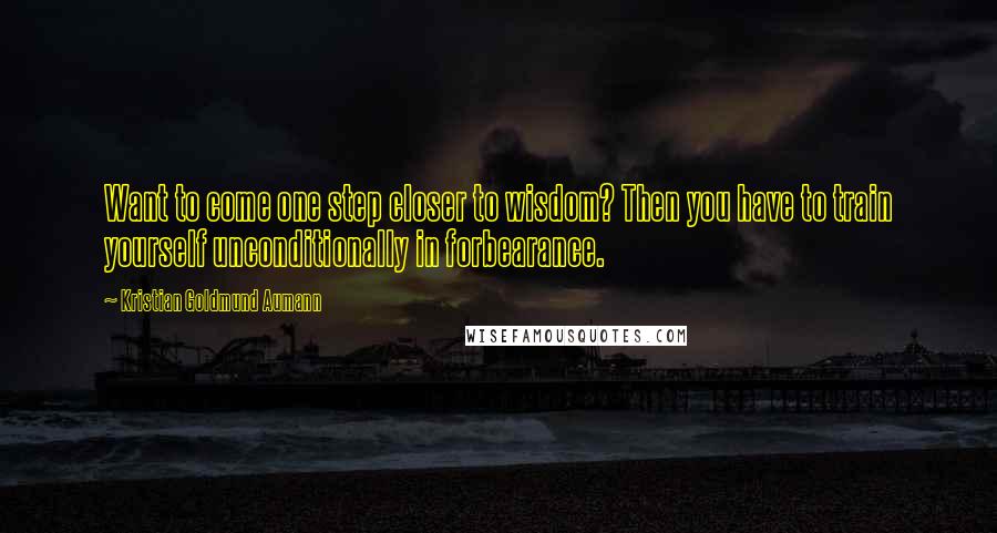 Kristian Goldmund Aumann Quotes: Want to come one step closer to wisdom? Then you have to train yourself unconditionally in forbearance.