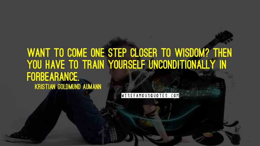 Kristian Goldmund Aumann Quotes: Want to come one step closer to wisdom? Then you have to train yourself unconditionally in forbearance.