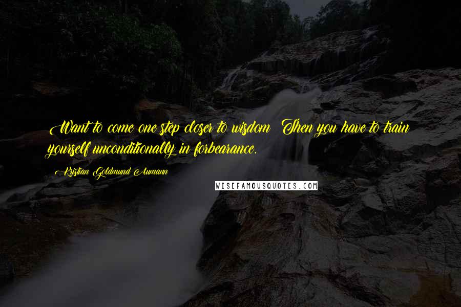Kristian Goldmund Aumann Quotes: Want to come one step closer to wisdom? Then you have to train yourself unconditionally in forbearance.