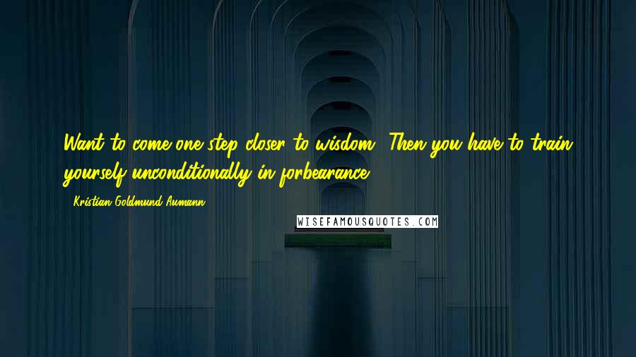 Kristian Goldmund Aumann Quotes: Want to come one step closer to wisdom? Then you have to train yourself unconditionally in forbearance.