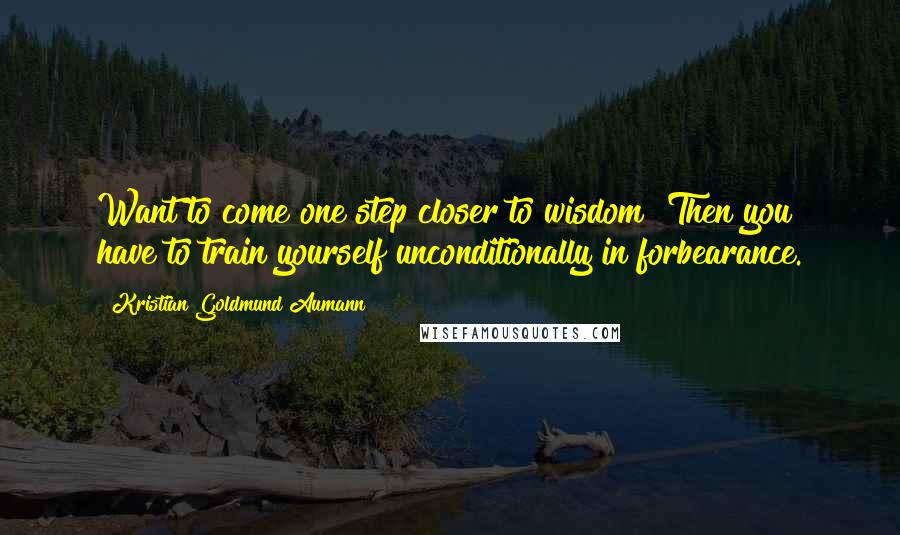 Kristian Goldmund Aumann Quotes: Want to come one step closer to wisdom? Then you have to train yourself unconditionally in forbearance.