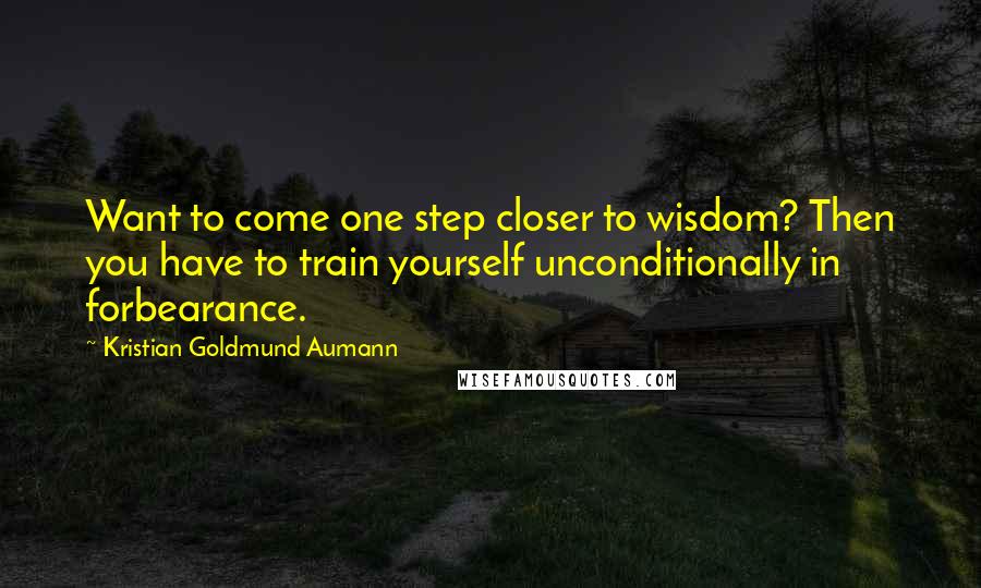 Kristian Goldmund Aumann Quotes: Want to come one step closer to wisdom? Then you have to train yourself unconditionally in forbearance.