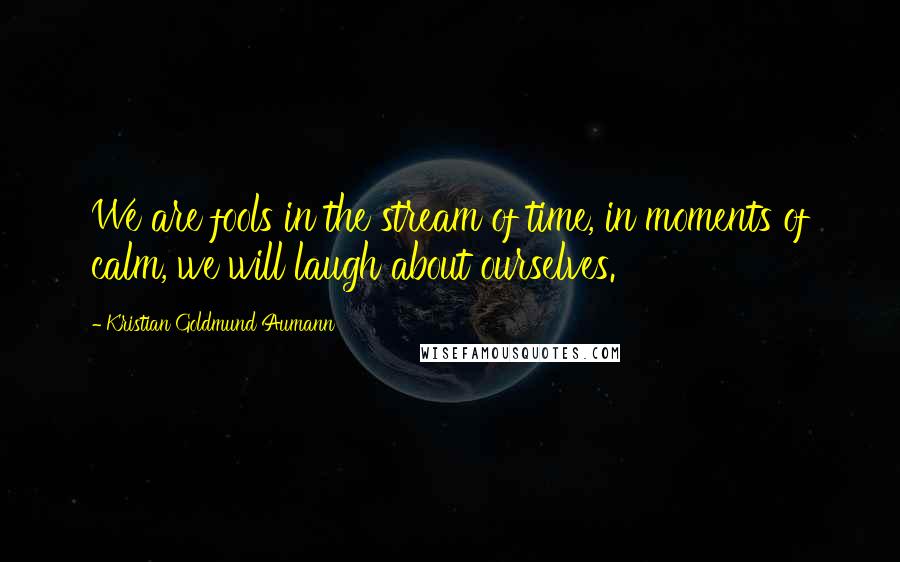 Kristian Goldmund Aumann Quotes: We are fools in the stream of time, in moments of calm, we will laugh about ourselves.