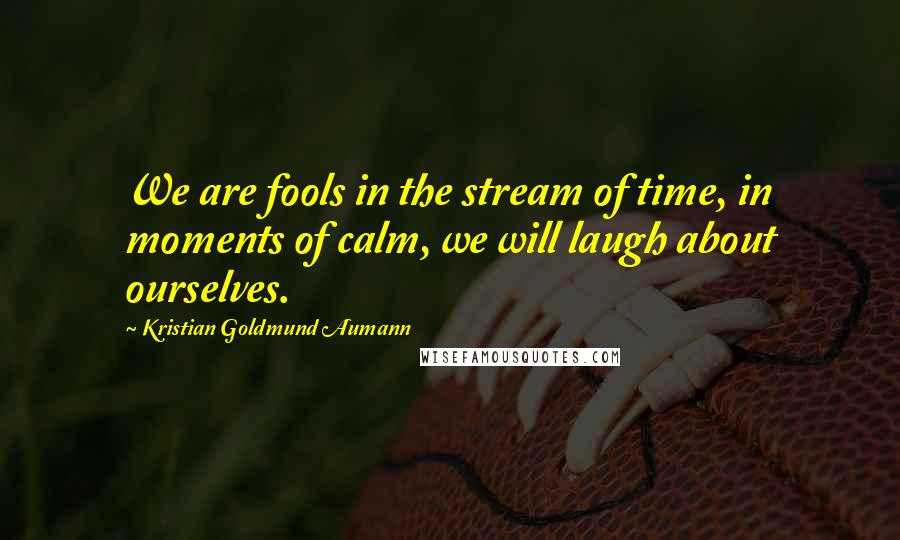 Kristian Goldmund Aumann Quotes: We are fools in the stream of time, in moments of calm, we will laugh about ourselves.