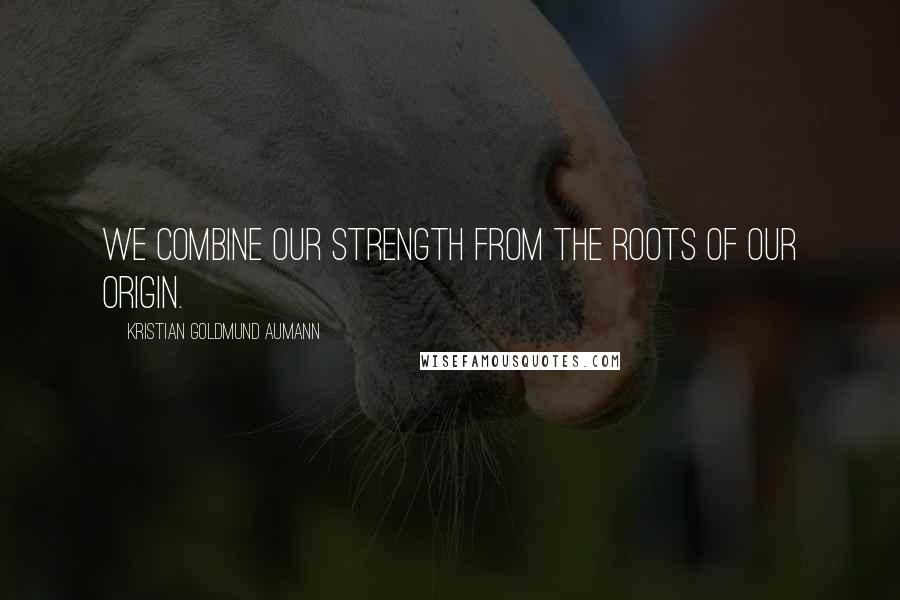 Kristian Goldmund Aumann Quotes: We combine our strength from the roots of our origin.