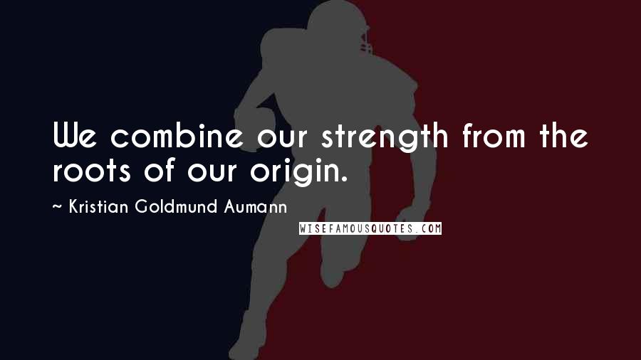 Kristian Goldmund Aumann Quotes: We combine our strength from the roots of our origin.