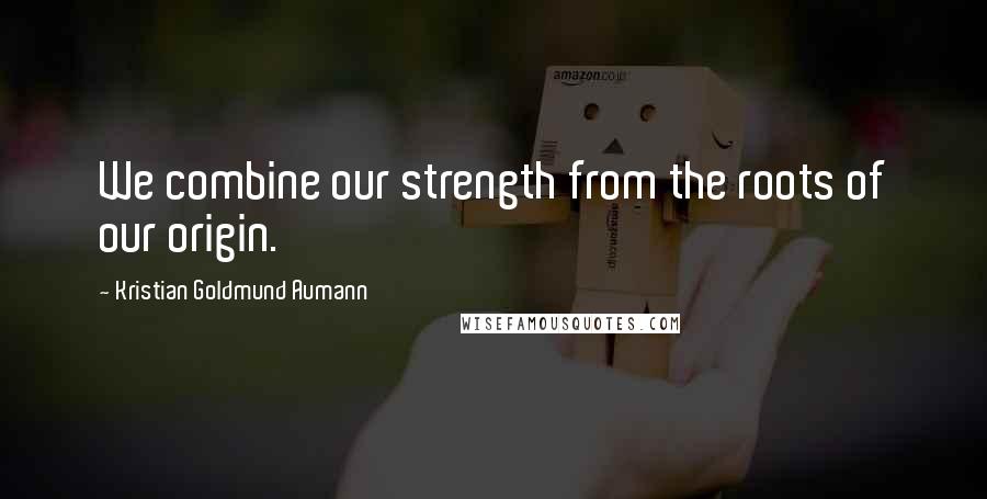 Kristian Goldmund Aumann Quotes: We combine our strength from the roots of our origin.