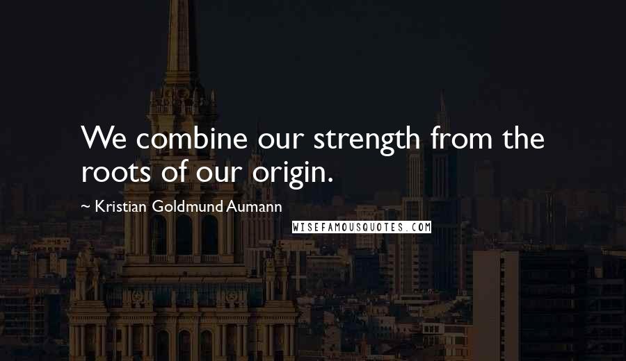 Kristian Goldmund Aumann Quotes: We combine our strength from the roots of our origin.