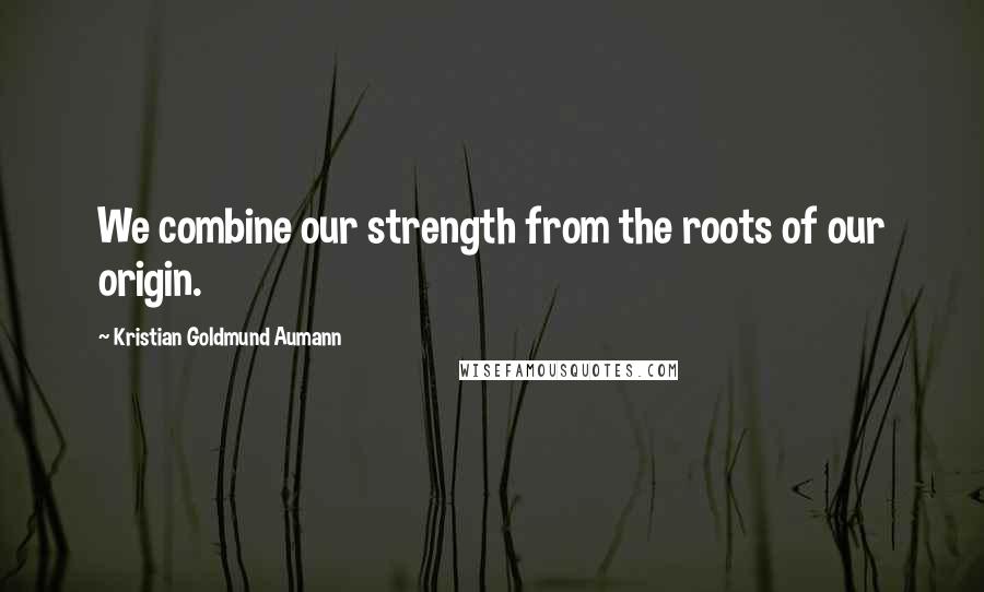 Kristian Goldmund Aumann Quotes: We combine our strength from the roots of our origin.