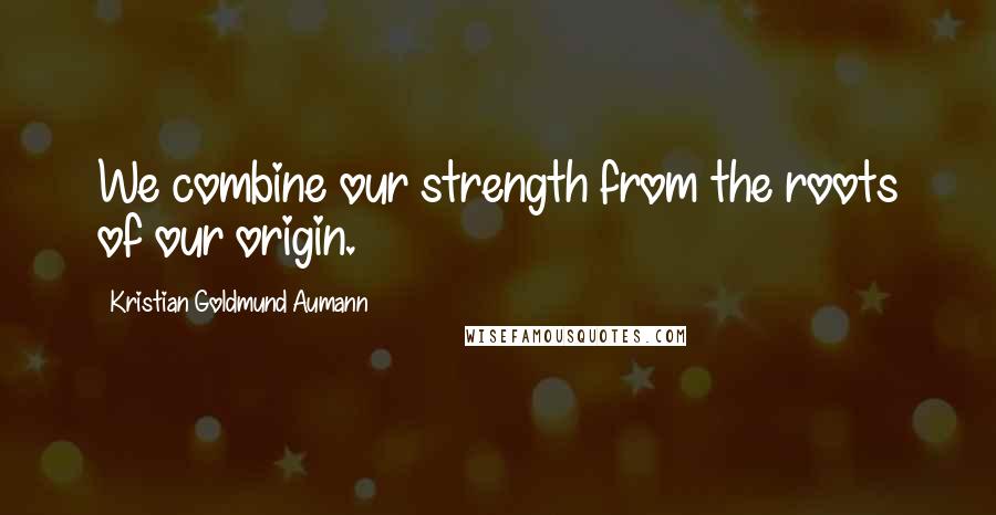 Kristian Goldmund Aumann Quotes: We combine our strength from the roots of our origin.