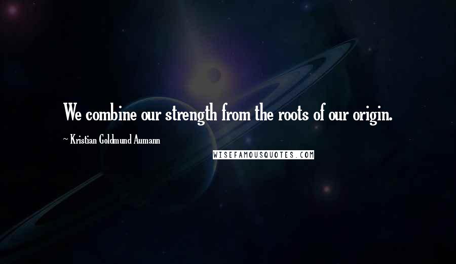 Kristian Goldmund Aumann Quotes: We combine our strength from the roots of our origin.