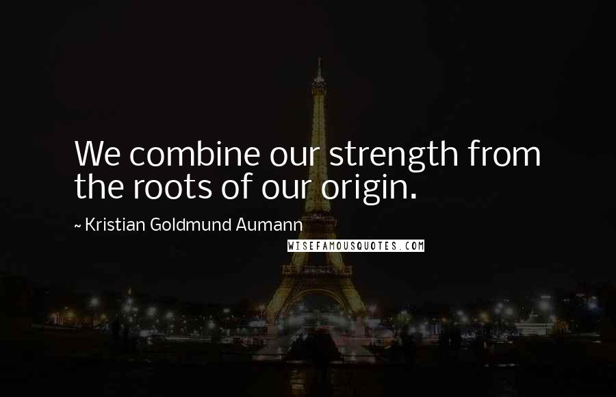 Kristian Goldmund Aumann Quotes: We combine our strength from the roots of our origin.