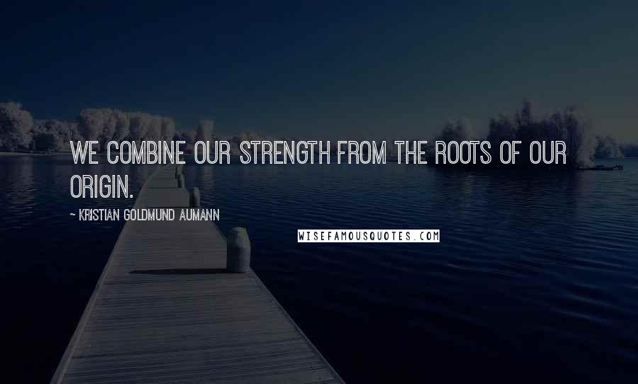 Kristian Goldmund Aumann Quotes: We combine our strength from the roots of our origin.