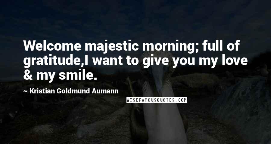 Kristian Goldmund Aumann Quotes: Welcome majestic morning; full of gratitude,I want to give you my love & my smile.