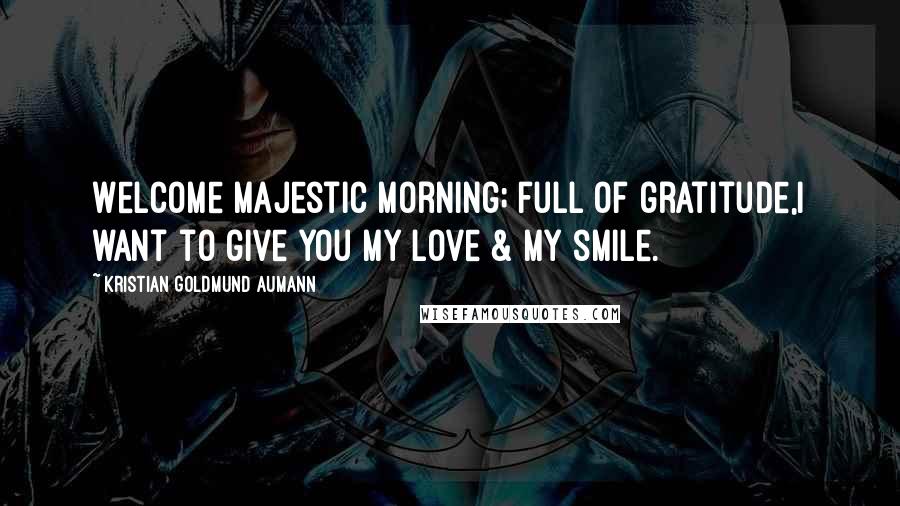 Kristian Goldmund Aumann Quotes: Welcome majestic morning; full of gratitude,I want to give you my love & my smile.