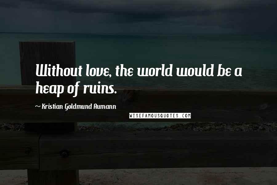 Kristian Goldmund Aumann Quotes: Without love, the world would be a heap of ruins.