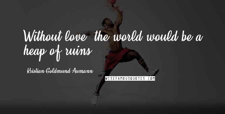 Kristian Goldmund Aumann Quotes: Without love, the world would be a heap of ruins.