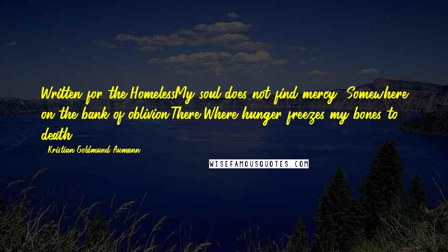 Kristian Goldmund Aumann Quotes: Written for the HomelessMy soul does not find mercy -Somewhere on the bank of oblivion;There,Where hunger freezes my bones to death.