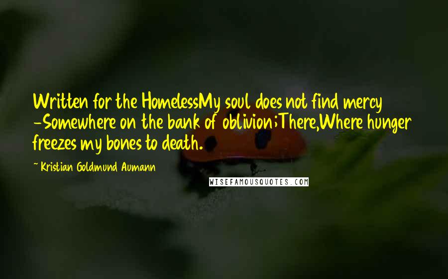 Kristian Goldmund Aumann Quotes: Written for the HomelessMy soul does not find mercy -Somewhere on the bank of oblivion;There,Where hunger freezes my bones to death.