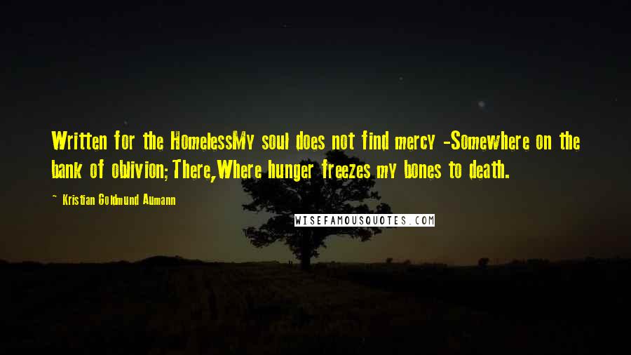 Kristian Goldmund Aumann Quotes: Written for the HomelessMy soul does not find mercy -Somewhere on the bank of oblivion;There,Where hunger freezes my bones to death.