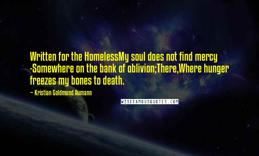 Kristian Goldmund Aumann Quotes: Written for the HomelessMy soul does not find mercy -Somewhere on the bank of oblivion;There,Where hunger freezes my bones to death.
