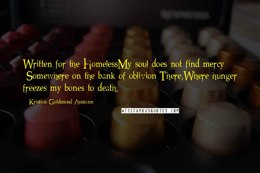 Kristian Goldmund Aumann Quotes: Written for the HomelessMy soul does not find mercy -Somewhere on the bank of oblivion;There,Where hunger freezes my bones to death.