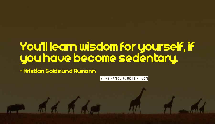 Kristian Goldmund Aumann Quotes: You'll learn wisdom for yourself, if you have become sedentary.