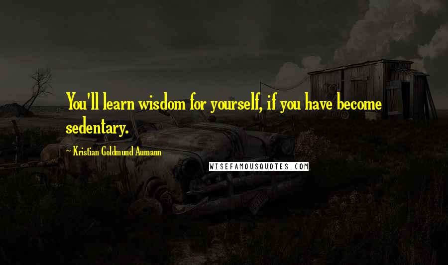 Kristian Goldmund Aumann Quotes: You'll learn wisdom for yourself, if you have become sedentary.