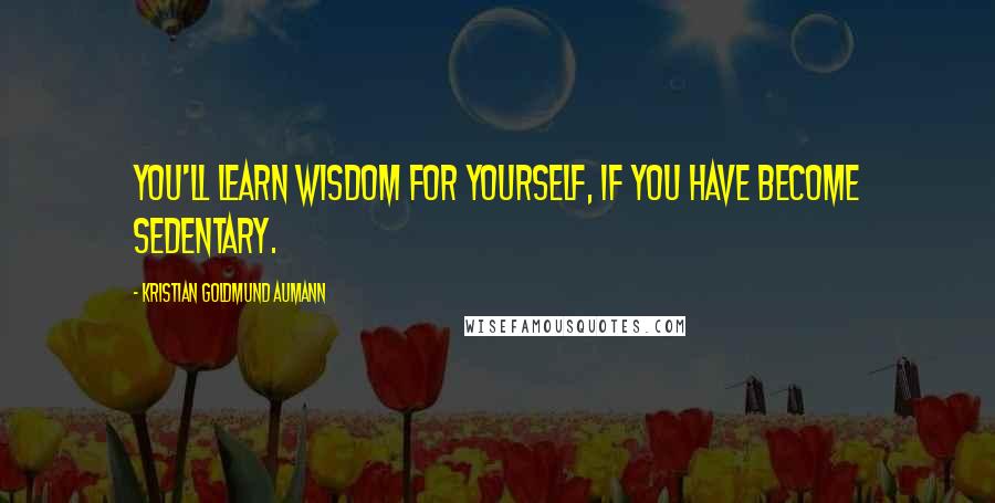 Kristian Goldmund Aumann Quotes: You'll learn wisdom for yourself, if you have become sedentary.