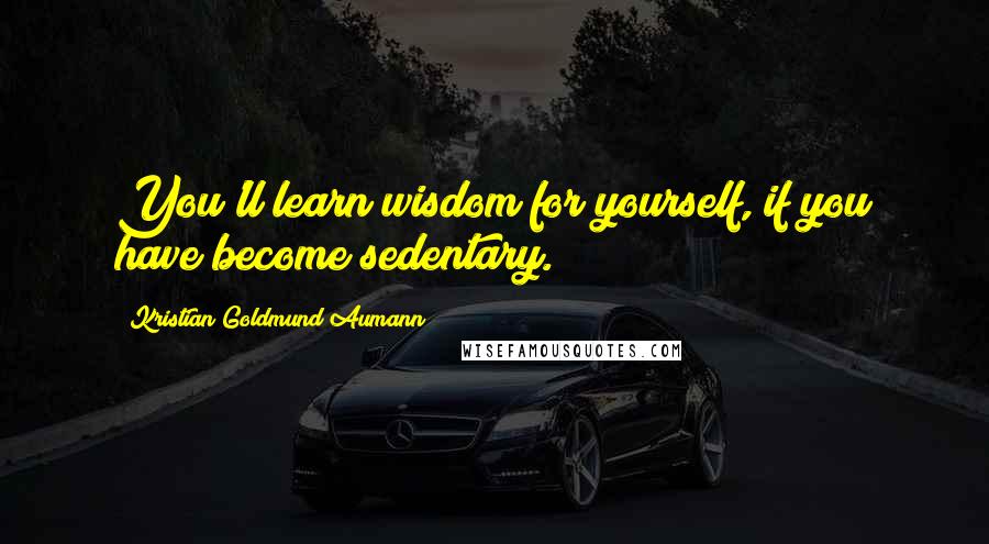 Kristian Goldmund Aumann Quotes: You'll learn wisdom for yourself, if you have become sedentary.