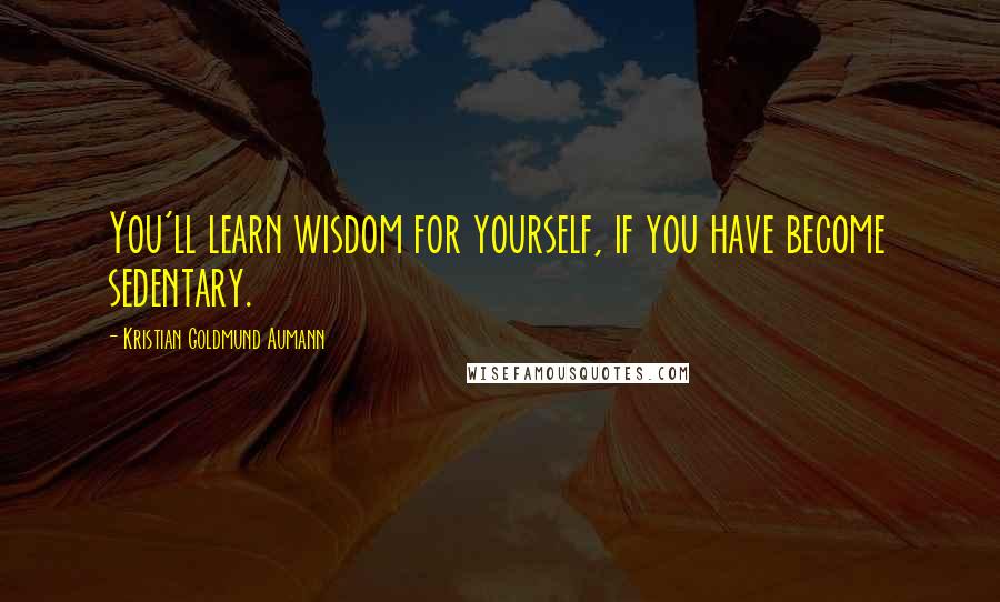 Kristian Goldmund Aumann Quotes: You'll learn wisdom for yourself, if you have become sedentary.