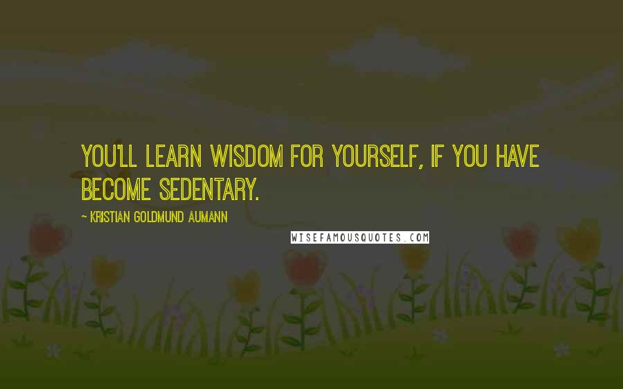 Kristian Goldmund Aumann Quotes: You'll learn wisdom for yourself, if you have become sedentary.